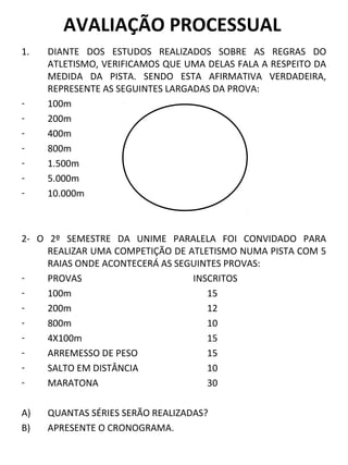 AVALIAÇÃO PROCESSUAL 
1. DIANTE DOS ESTUDOS REALIZADOS SOBRE AS REGRAS DO 
ATLETISMO, VERIFICAMOS QUE UMA DELAS FALA A RESPEITO DA 
MEDIDA DA PISTA. SENDO ESTA AFIRMATIVA VERDADEIRA, 
REPRESENTE AS SEGUINTES LARGADAS DA PROVA: 
- 100m 
- 200m 
- 400m 
- 800m 
- 1.500m 
- 5.000m 
- 10.000m 
2- O 2º SEMESTRE DA UNIME PARALELA FOI CONVIDADO PARA 
REALIZAR UMA COMPETIÇÃO DE ATLETISMO NUMA PISTA COM 5 
RAIAS ONDE ACONTECERÁ AS SEGUINTES PROVAS: 
- PROVAS INSCRITOS 
- 100m 15 
- 200m 12 
- 800m 10 
- 4X100m 15 
- ARREMESSO DE PESO 15 
- SALTO EM DISTÂNCIA 10 
- MARATONA 30 
A) QUANTAS SÉRIES SERÃO REALIZADAS? 
B) APRESENTE O CRONOGRAMA. 
