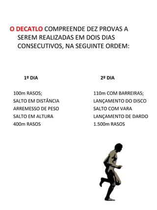 O DECATLO COMPREENDE DEZ PROVAS A 
SEREM REALIZADAS EM DOIS DIAS 
CONSECUTIVOS, NA SEGUINTE ORDEM: 
1º DIA 2º DIA 
100m RASOS; 110m COM BARREIRAS; 
SALTO EM DISTÂNCIA LANÇAMENTO DO DISCO 
ARREMESSO DE PESO SALTO COM VARA 
SALTO EM ALTURA LANÇAMENTO DE DARDO 
400m RASOS 1.500m RASOS 
 