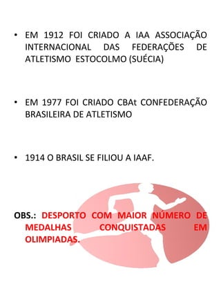 • EM 1912 FOI CRIADO A IAA ASSOCIAÇÃO 
INTERNACIONAL DAS FEDERAÇÕES DE 
ATLETISMO ESTOCOLMO (SUÉCIA) 
• EM 1977 FOI CRIADO CBAt CONFEDERAÇÃO 
BRASILEIRA DE ATLETISMO 
• 1914 O BRASIL SE FILIOU A IAAF. 
OBS.: DESPORTO COM MAIOR NÚMERO DE 
MEDALHAS CONQUISTADAS EM 
OLIMPIADAS. 
 