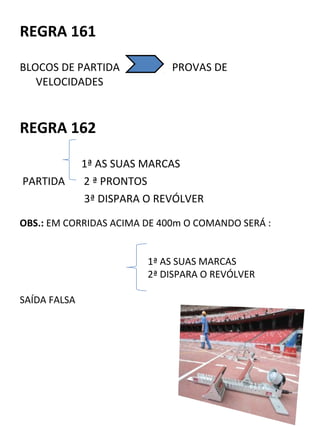 REGRA 161 
BLOCOS DE PARTIDA PROVAS DE 
VELOCIDADES 
REGRA 162 
1ª AS SUAS MARCAS 
PARTIDA 2 ª PRONTOS 
3ª DISPARA O REVÓLVER 
OBS.: EM CORRIDAS ACIMA DE 400m O COMANDO SERÁ : 
1ª AS SUAS MARCAS 
2ª DISPARA O REVÓLVER 
SAÍDA FALSA 
 