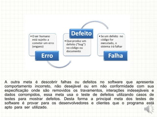 A outra meta é descobrir falhas ou defeitos no software que apresenta
comportamento incorreto, não desejável ou em não conformidade com sua
especificação onde são removidos os travamentos, interações indesejáveis e
dados corrompidos, essa meta usa o teste de defeitos utilizando casos de
testes para mostrar defeitos. Desta forma a principal meta dos testes de
software é provar para os desenvolvedores e clientes que o programa está
apto para ser utilizado.
10
 