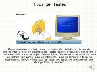 Tipos de Testes
Como observamos anteriormente os testes são divididos em testes de
componentes e teste de sistemas esses testes contem subdivisões que facilita o
teste em cada etapa do projeto. Vamos iniciar falando sobre as fases do teste
de sistema que possui teste de integração, teste de releases e teste de
desempenho. Depois vamos para as fases dos testes de componentes que
abrange teste de interface.
11
 