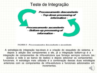 Teste de Integração
A estratégia de integração top-down, é a criação do esqueleto do sistema, e
depois a adição dos componentes a ele, já a integração bottom-up é a
integração de componentes de infra-estrutura que forneça serviços comuns (ex.:
acesso a rede e ao banco de dados) e depois adicionar os componentes
funcionais. A estratégia mais utilizada é a combinação dessas duas estratégias
anteriores com os componentes de infra-estrutura e funcionais adicionados em
incrementos.
13
 