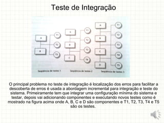 Teste de Integração
O principal problema no teste de integração é localização dos erros para facilitar a
descoberta de erros é usada a abordagem incremental para integração e teste do
sistema. Primeiramente tem que integrar uma configuração mínima do sistema e
testar, depois vai adicionando componentes e executando novos testes como é
mostrado na figura acima onde A, B, C e D são componentes e T1, T2, T3, T4 e T5
são os testes.
14
 