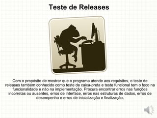 Teste de Releases
Com o propósito de mostrar que o programa atende aos requisitos, o teste de
releases também conhecido como teste de caixa-preta e teste funcional tem o foco na
funcionalidade e não na implementação. Procura encontrar erros nas funções
incorretas ou ausentes, erros de interface, erros nas estruturas de dados, erros de
desempenho e erros de inicialização e finalização.
15
 