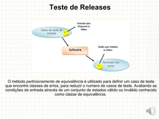 Teste de Releases
O método particionamento de equivalência é utilizado para definir um caso de teste
que encontre classes de erros, para reduzir o numero de casos de teste. Avaliando as
condições de entrada através de um conjunto de estados válido ou inválido conhecido
como classe de equivalência.
16
 