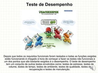 Teste de Desempenho
Depois que todos os requisitos funcionais foram testados e todas as funções exigidas
estão funcionando é chegado à hora de começar a fazer os testes não funcionais e
um dos pontos que são bastante exigidos é o desempenho. O teste de desempenho
tem um conjunto de outros testes envolvidos como: testes de estresse, testes de
volume, testes de tempo, testes de ambiente, testes de qualidade, testes de
recuperação e testes de manutenção. 18
 