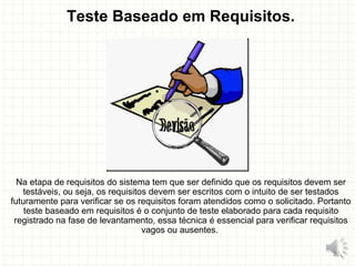 Teste Baseado em Requisitos.
Na etapa de requisitos do sistema tem que ser definido que os requisitos devem ser
testáveis, ou seja, os requisitos devem ser escritos com o intuito de ser testados
futuramente para verificar se os requisitos foram atendidos como o solicitado. Portanto
teste baseado em requisitos é o conjunto de teste elaborado para cada requisito
registrado na fase de levantamento, essa técnica é essencial para verificar requisitos
vagos ou ausentes.
22
 