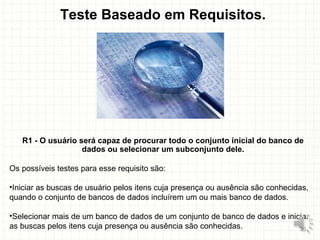 Teste Baseado em Requisitos.
R1 - O usuário será capaz de procurar todo o conjunto inicial do banco de
dados ou selecionar um subconjunto dele.
Os possíveis testes para esse requisito são:
•Iniciar as buscas de usuário pelos itens cuja presença ou ausência são conhecidas,
quando o conjunto de bancos de dados incluírem um ou mais banco de dados.
•Selecionar mais de um banco de dados de um conjunto de banco de dados e iniciar
as buscas pelos itens cuja presença ou ausência são conhecidas. 25
 