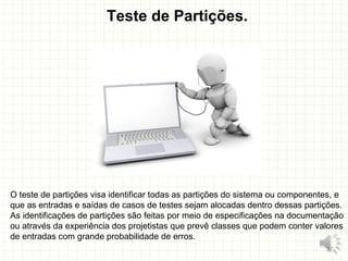 Teste de Partições.
O teste de partições visa identificar todas as partições do sistema ou componentes, e
que as entradas e saídas de casos de testes sejam alocadas dentro dessas partições.
As identificações de partições são feitas por meio de especificações na documentação
ou através da experiência dos projetistas que prevê classes que podem conter valores
de entradas com grande probabilidade de erros.
27
 