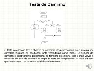 Teste de Caminho.
O teste de caminho tem o objetivo de percorrer cada componente ou o sistema por
completo testando as condições tanto verdadeiras como falsas. O numero de
caminhos é relativamente proporcional ao tamanho do sistema, logo é mais viável a
utilização do teste de caminho na etapa de teste de componentes. O teste faz com
que pelo menos uma vez cada caminho seja executado.
29
 