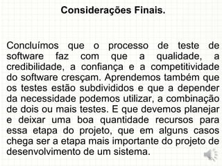 Considerações Finais.
Concluímos que o processo de teste de
software faz com que a qualidade, a
credibilidade, a confiança e a competitividade
do software cresçam. Aprendemos também que
os testes estão subdivididos e que a depender
da necessidade podemos utilizar, a combinação
de dois ou mais testes. E que devemos planejar
e deixar uma boa quantidade recursos para
essa etapa do projeto, que em alguns casos
chega ser a etapa mais importante do projeto de
desenvolvimento de um sistema.
30
 