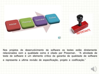 Nos projetos de desenvolvimento de software os testes estão diretamente
relacionados com a qualidade como é citado por Pressman. “A atividade de
teste de software é um elemento crítico da garantia de qualidade de software
e representa a ultima revisão de especificação, projeto e codificação.”
5
 