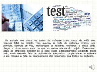 Na maioria dos casos os testes de software custa cerca de 40% dos
recursos total do projeto, mas quando se trata de sistemas críticos (por
exemplo, controle de voo, monitoração de reatores nucleares) o custo pode
chegar a cinco vezes mais do que as outras etapas do projeto. Porem nem
todas as empresas dedicam-se a essa etapa adequadamente alegando prazo
curto, custo elevado, falta de profissionais adequados, complexidade do software
e até mesmo a falta de conhecimento dos benefícios dos testes de software.
6
 