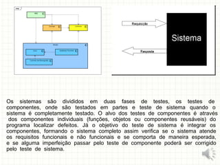 Os sistemas são divididos em duas fases de testes, os testes de
componentes, onde são testados em partes e teste de sistema quando o
sistema é completamente testado. O alvo dos testes de componentes é através
dos componentes individuais (funções, objetos ou componentes reusáveis) do
programa localizar defeitos. Já o objetivo do teste de sistema é integrar os
componentes, formando o sistema completo assim verifica se o sistema atende
os requisitos funcionais e não funcionais e se comporta de maneira esperada,
e se alguma imperfeição passar pelo teste de componente poderá ser corrigido
pelo teste de sistema.
8
 
