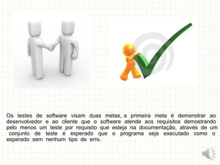 Os testes de software visam duas metas, a primeira meta é demonstrar ao
desenvolvedor e ao cliente que o software atende aos requisitos demostrando
pelo menos um teste por requisito que esteja na documentação, através de um
conjunto de teste é esperado que o programa seja executado como o
esperado sem nenhum tipo de erro.
9
 