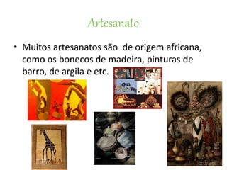 Artesanato
• Muitos artesanatos são de origem africana,
como os bonecos de madeira, pinturas de
barro, de argila e etc.
 