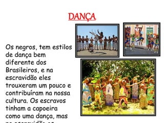 DANÇA
Os negros, tem estilos
de dança bem
diferente dos
Brasileiros, e na
escravidão eles
trouxeram um pouco e
contribuíram na nossa
cultura. Os escravos
tinham a capoeira
como uma dança, mas
 