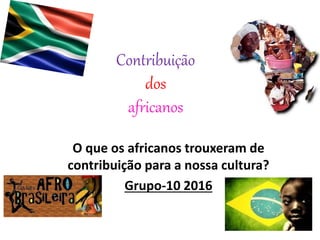 Contribuição
dos
africanos
O que os africanos trouxeram de
contribuição para a nossa cultura?
Grupo-10 2016
 