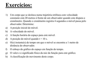 Exercícios:
1) Um corpo que se desloca numa trajetória retilínea com velocidade
constante está 20 metros à frente de um observador quando este dispara o
cronômetro. Quando o cronômetro registra 4 segundos o móvel passa pelo
observador. Determine:
a) A posição inicial do móvel.
b) A velocidade do móvel.
c) A função horária do espaço para este móvel.
d) A posição do móvel quando t = 10 s.
e) O(s) instante(s) de tempo em que o móvel se encontra a 1 metro de
distância do observador.
f) O esboço do gráfico do espaço em função do tempo.
g) O valor e o significado físico da raiz da função para este gráfico.
h) A classificação do movimento deste corpo.
 