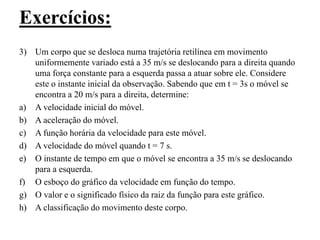 Exercícios:
3) Um corpo que se desloca numa trajetória retilínea em movimento
uniformemente variado está a 35 m/s se deslocando para a direita quando
uma força constante para a esquerda passa a atuar sobre ele. Considere
este o instante inicial da observação. Sabendo que em t = 3s o móvel se
encontra a 20 m/s para a direita, determine:
a) A velocidade inicial do móvel.
b) A aceleração do móvel.
c) A função horária da velocidade para este móvel.
d) A velocidade do móvel quando t = 7 s.
e) O instante de tempo em que o móvel se encontra a 35 m/s se deslocando
para a esquerda.
f) O esboço do gráfico da velocidade em função do tempo.
g) O valor e o significado físico da raiz da função para este gráfico.
h) A classificação do movimento deste corpo.
 