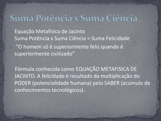 Equação Metafísica de JacintoSuma Potência x Suma Ciência = Suma Felicidade “O homem só é superiormente feliz quando é superiormente civilizado”    Fórmula conhecida como EQUAÇÃO METAFISICA DE JACINTO. A felicidade é resultado da multiplicação do PODER (potencialidade humana) pelo SABER (acúmulo de conhecimentos tecnológicos).Suma Potência x Suma Ciência