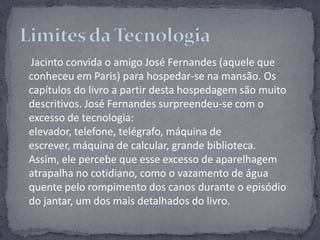 Jacinto convida o amigo José Fernandes (aquele que conheceu em Paris) para hospedar-se na mansão. Os capítulos do livro a partir desta hospedagem são muito descritivos. José Fernandes surpreendeu-se com o excesso de tecnologia: elevador, telefone, telégrafo, máquina de escrever, máquina de calcular, grande biblioteca. Assim, ele percebe que esse excesso de aparelhagem atrapalha no cotidiano, como o vazamento de água quente pelo rompimento dos canos durante o episódio do jantar, um dos mais detalhados do livro.Limites da Tecnologia