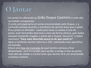 Um jantar foi oferecido ao Grão Duque Casimiro e toda alta sociedade compareceu. O prato principal seria um peixe encomendado pelo Duque, e a confusão começa quando o mordomo de Jacinto avisa que o peixe ficou preso no elevador  usado para levar os pratos à sala de jantar, José Fernandes descreve a cena de forma cômica, pois todos estavam tentando resgatar o peixe até o Duque “pescá-lo” e todos concluem “Fora mais divertido pescá-lo do que comê-lo”.Após o incidente Jacinto reforma o 202, colocando mais aparelhos na mansão.  Esta é uma fase de transição da qual Jacinto começa a ficar desanimado. José Fernandes para ajudar o amigo o leva ao ponto mais alto da cidade e a única coisa que Jacinto vê é um amontoado cinzento e imóvel.O Jantar