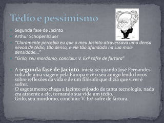 Segunda fase de JacintoArthur Schopenhauer“Claramente percebia eu que o meu Jacinto atravessava uma densa névoa de tédio, tão densa, e ele tão afundado na sua mole densidade...”“Grilo, seu mordomo, concluiu: V. Exª sofre de fartura”A segunda fase de Jacinto  inicia-se quando José Fernandes volta de uma viagem pela Europa e vê o seu amigo lendo livros sobre reflexões da vida e de um filósofo que dizia que viver é sofrer.O esgotamento chega a Jacinto enjoado de tanta tecnologia, nada era atraente a ele, tornando sua vida um tédio.Grilo, seu mordomo, concluiu: V. Exª sofre de fartura. Tédio e pessimismo