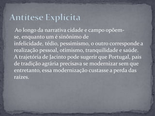     Ao longo da narrativa cidade e campo opõem-se, enquanto um é sinônimo de infelicidade, tédio, pessimismo, o outro corresponde a realização pessoal, otimismo, tranquilidade e saúde.A trajetória de Jacinto pode sugerir que Portugal, pais de tradição agrária precisava se modernizar sem que entretanto, essa modernização custasse a perda das raízes.Antítese Explícita