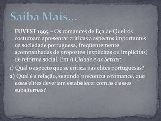 FUVEST 1995 – Os romances de Eça de Queirós costumam apresentar críticas a aspectos importantes da sociedade portuguesa, freqüentemente acompanhadas de propostas (explícitas ou implícitas) de reforma social. Em A Cidade e as Serras:1) Qual o aspecto que se critica nas elites portuguesas?2) Qual é a relação, segundo preconiza o romance, que essas elites deveriam estabelecer com as classes subalternas?Saiba Mais...