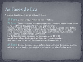 A carreira do autor pode ser dividida em 3 fases.1ª Fase O autor escrevia romances para folhetins.2ª fase  Émarcada com o realismo que provocou polêmica na sociedade, tendo como seu 1º livro de sucesso “O crime do padre Amaro”. O crime do Padre Amaro, O primo Basílio, A Relíquia e Os maias são obras da fase realista-naturalista do autor, são chamadas de “romances de tese”  das quais tem como base idéias científicas e filosóficas da época: Determinismo, Positivismo          ( teoria sobre a ética humana) e Darwinismo.Eça de Queirós ataca a sociedade burguesa por conta do falso moralismo, falsidade de sentimentos e das relações sociais. O atraso cultural de seu país é criticado através de personagens.3ª Fase O autor da maior espaço as fantasias e ao lirismo, diminuindo a crítica.A ilustre casa de Ramires e A cidade e as serras marcam a fase final do autor.As Fases de Eça