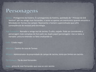 Jacinto: Protagonista da história. É o protagonista da história, apelidado de “ Príncipe da Grã Ventura” por seu amigo José Fernandes, e sente-se apenas um aventureiro quando encontra a felicidade em Tormes (no campo). Representa o homem supercivilizado que sofre conseqüências do excesso pela tecnologia. José Fernandes: Narrador e amigo leal de Jacinto. É culto, viajado. Pode ser considerada a personagem mais complexa do livro pelo seu duplo papel (personagens: vive os fatos; e narrador: procura entender os fatos analisando-osGrilo: Criado negroMelchior: Caseiro da casa de TormesSilvério:Administrador da propriedade de campo de Jacinto, tenta por limites em Jacinto.Tia Vicência: Tia de José FernandesJoana: prima de José Fernandes que casa-se com JacintoPersonagens