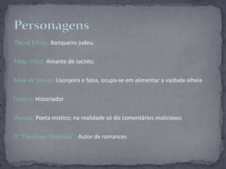David Efrain: Banqueiro judeu.Mme. Oriol: Amante de Jacinto.Mmede Treves: Lisonjeira e falsa, ocupa-se em alimentar a vaidade alheiaDanjon: HistoriadorDornan: Poeta místico; na realidade só diz comentários maliciososO “Psicologo feminista”: Autor de romancesPersonagens