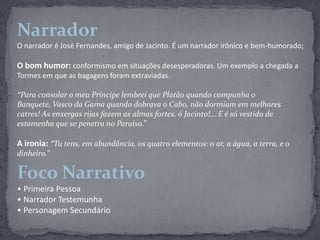 NarradorO narrador é José Fernandes, amigo de Jacinto. É um narrador irônico e bem-humorado;O bom humor: conformismo em situações desesperadoras. Um exemplo a chegada a Tormes em que as bagagens foram extraviadas. “Para consolar o meu Príncipe lembrei que Platão quando compunha o Banquete, Vasco da Gama quando dobrava o Cabo, não dormiam em melhores catres! As enxergas rijas fazem as almas fortes, ó Jacinto!... E é só vestido de estamenha que se penetra no Paraíso.”A ironia: “Tu tens, em abundância, os quatro elementos: o ar, a água, a terra, e o dinheiro.”Foco Narrativo• Primeira Pessoa• Narrador Testemunha• Personagem Secundário