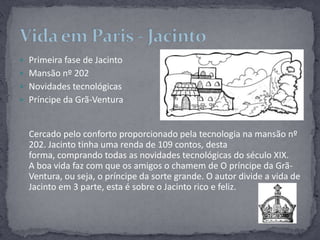 Primeira fase de JacintoMansão nº 202Novidades tecnológicasPríncipe da Grã-VenturaCercado pelo conforto proporcionado pela tecnologia na mansão nº 202. Jacinto tinha uma renda de 109 contos, desta forma, comprando todas as novidades tecnológicas do século XIX.A boa vida faz com que os amigos o chamem de O príncipe da Grã- Ventura, ou seja, o príncipe da sorte grande. O autor divide a vida de Jacinto em 3 parte, esta é sobre o Jacinto rico e feliz. Vida em Paris - Jacinto