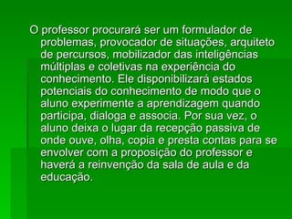 O professor procurará ser um formulador de problemas, provocador de situações, arquiteto de percursos, mobilizador das inteligências múltiplas e coletivas na experiência do conhecimento. Ele disponibilizará estados potenciais do conhecimento de modo que o aluno experimente a aprendizagem quando participa, dialoga e associa. Por sua vez, o aluno deixa o lugar da recepção passiva de onde ouve, olha, copia e presta contas para se envolver com a proposição do professor e haverá a reinvenção da sala de aula e da educação. 