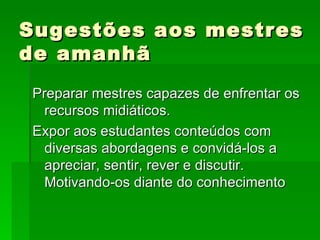 Sugestões aos mestres de amanhã Preparar mestres capazes de enfrentar os recursos midiáticos. Expor aos estudantes conteúdos com diversas abordagens e convidá-los a apreciar, sentir, rever e discutir. Motivando-os diante do conhecimento 