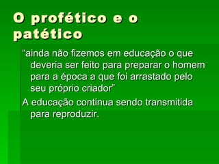 O profético e o patético “ainda não fizemos em educação o que deveria ser feito para preparar o homem para a época a que foi arrastado pelo seu próprio criador”  A educação continua sendo transmitida para reproduzir. 