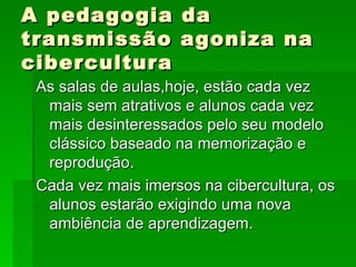 A pedagogia da transmissão agoniza na cibercultura As salas de aulas,hoje, estão cada vez mais sem atrativos e alunos cada vez mais desinteressados pelo seu modelo clássico baseado na memorização e reprodução. Cada vez mais imersos na cibercultura, os alunos estarão exigindo uma nova ambiência de aprendizagem. 