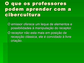 O que os professores podem aprender com a cibercultura  O emissor oferece um leque de elementos e possibilidades à manipulação do receptor. O receptor não esta mais em posição de recepção clássica, ele é convidado à livre criação. 