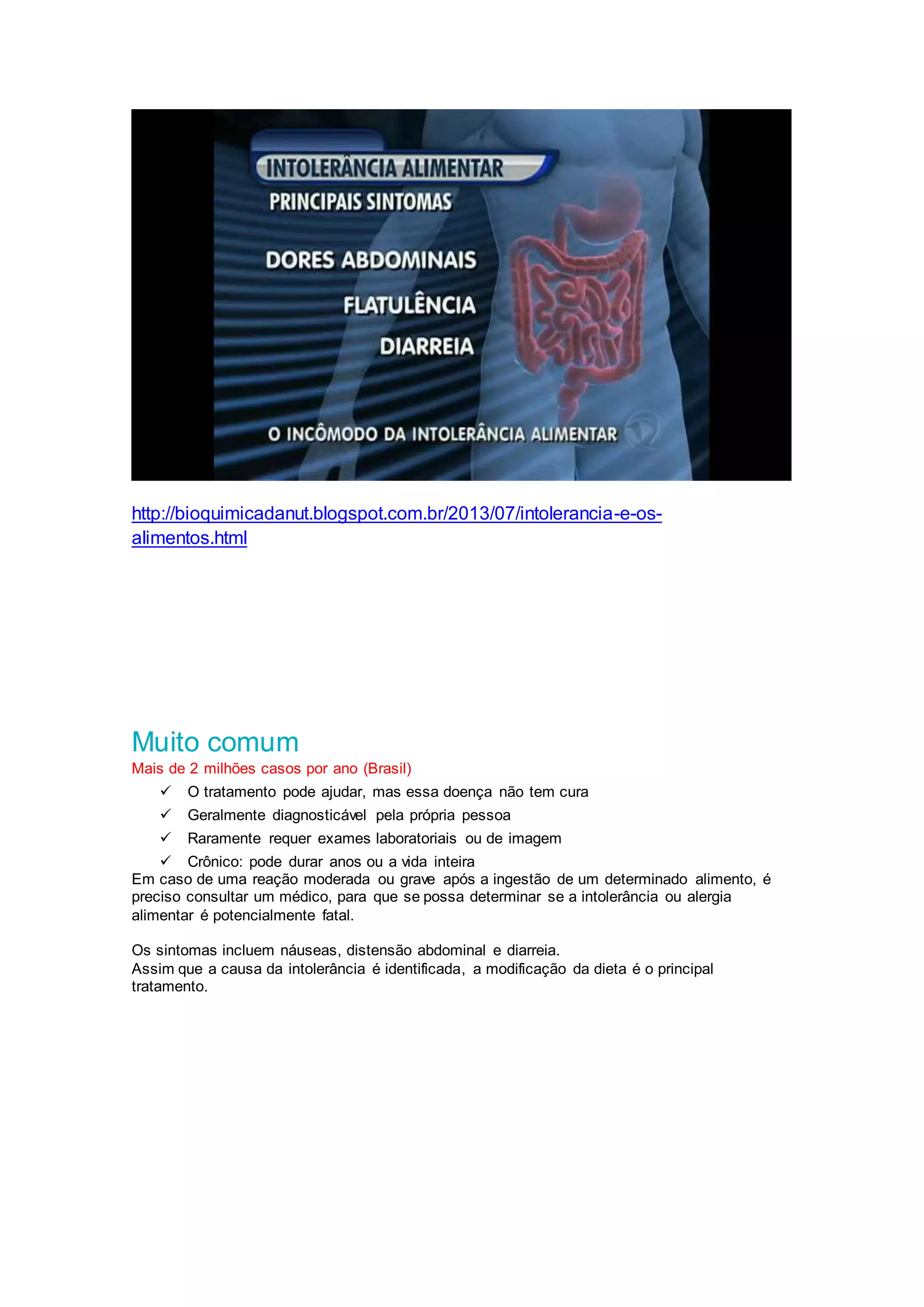 http://bioquimicadanut.blogspot.com.br/2013/07/intolerancia-e-os-
alimentos.html
Muito comum
Mais de 2 milhões casos por ano (Brasil)
 O tratamento pode ajudar, mas essa doença não tem cura
 Geralmente diagnosticável pela própria pessoa
 Raramente requer exames laboratoriais ou de imagem
 Crônico: pode durar anos ou a vida inteira
Em caso de uma reação moderada ou grave após a ingestão de um determinado alimento, é
preciso consultar um médico, para que se possa determinar se a intolerância ou alergia
alimentar é potencialmente fatal.
Os sintomas incluem náuseas, distensão abdominal e diarreia.
Assim que a causa da intolerância é identificada, a modificação da dieta é o principal
tratamento.
 