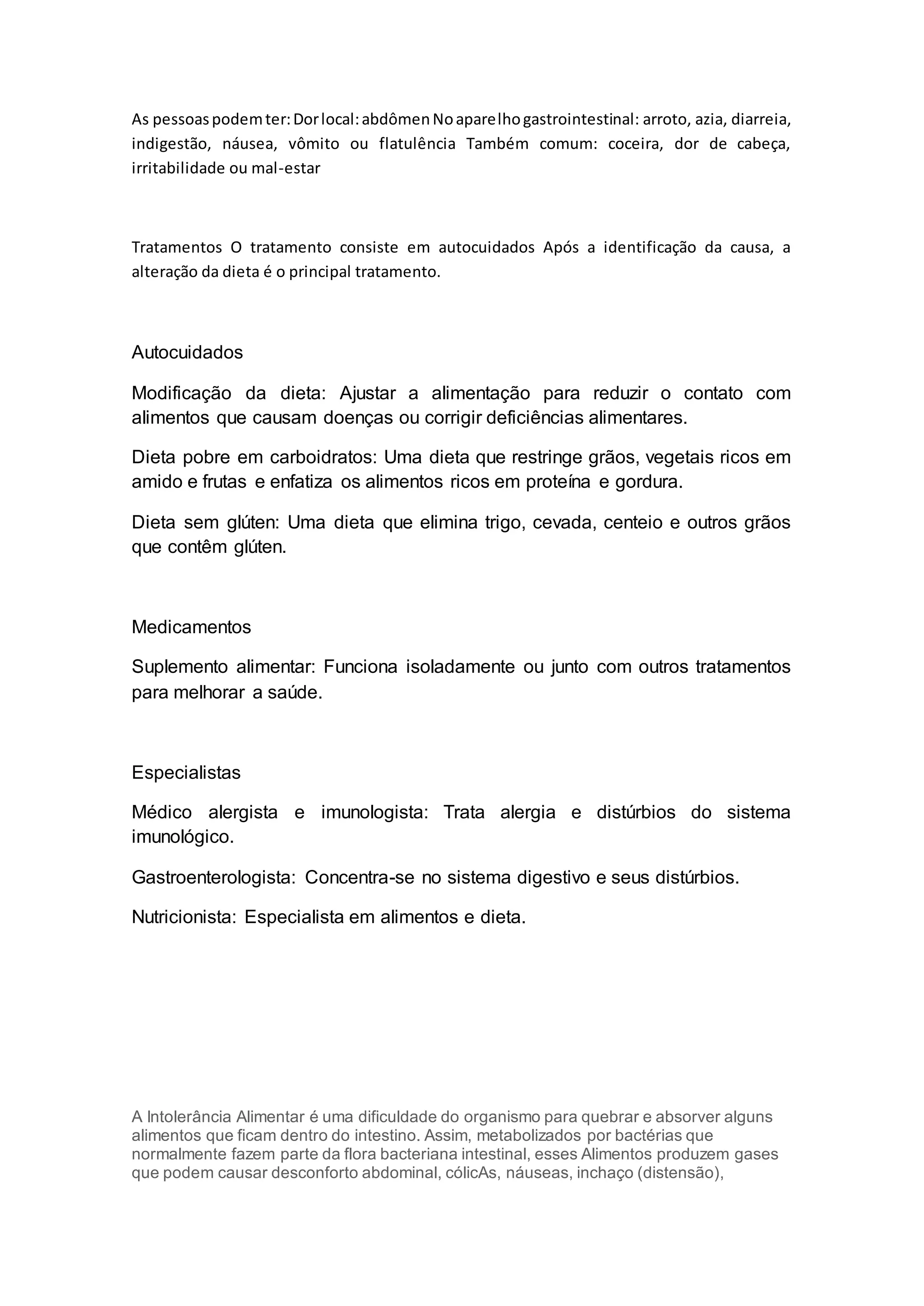 As pessoaspodemter:Dorlocal:abdômenNoaparelhogastrointestinal: arroto, azia, diarreia,
indigestão, náusea, vômito ou flatulência Também comum: coceira, dor de cabeça,
irritabilidade ou mal-estar
Tratamentos O tratamento consiste em autocuidados Após a identificação da causa, a
alteração da dieta é o principal tratamento.
Autocuidados
Modificação da dieta: Ajustar a alimentação para reduzir o contato com
alimentos que causam doenças ou corrigir deficiências alimentares.
Dieta pobre em carboidratos: Uma dieta que restringe grãos, vegetais ricos em
amido e frutas e enfatiza os alimentos ricos em proteína e gordura.
Dieta sem glúten: Uma dieta que elimina trigo, cevada, centeio e outros grãos
que contêm glúten.
Medicamentos
Suplemento alimentar: Funciona isoladamente ou junto com outros tratamentos
para melhorar a saúde.
Especialistas
Médico alergista e imunologista: Trata alergia e distúrbios do sistema
imunológico.
Gastroenterologista: Concentra-se no sistema digestivo e seus distúrbios.
Nutricionista: Especialista em alimentos e dieta.
A Intolerância Alimentar é uma dificuldade do organismo para quebrar e absorver alguns
alimentos que ficam dentro do intestino. Assim, metabolizados por bactérias que
normalmente fazem parte da flora bacteriana intestinal, esses Alimentos produzem gases
que podem causar desconforto abdominal, cólicAs, náuseas, inchaço (distensão),
 