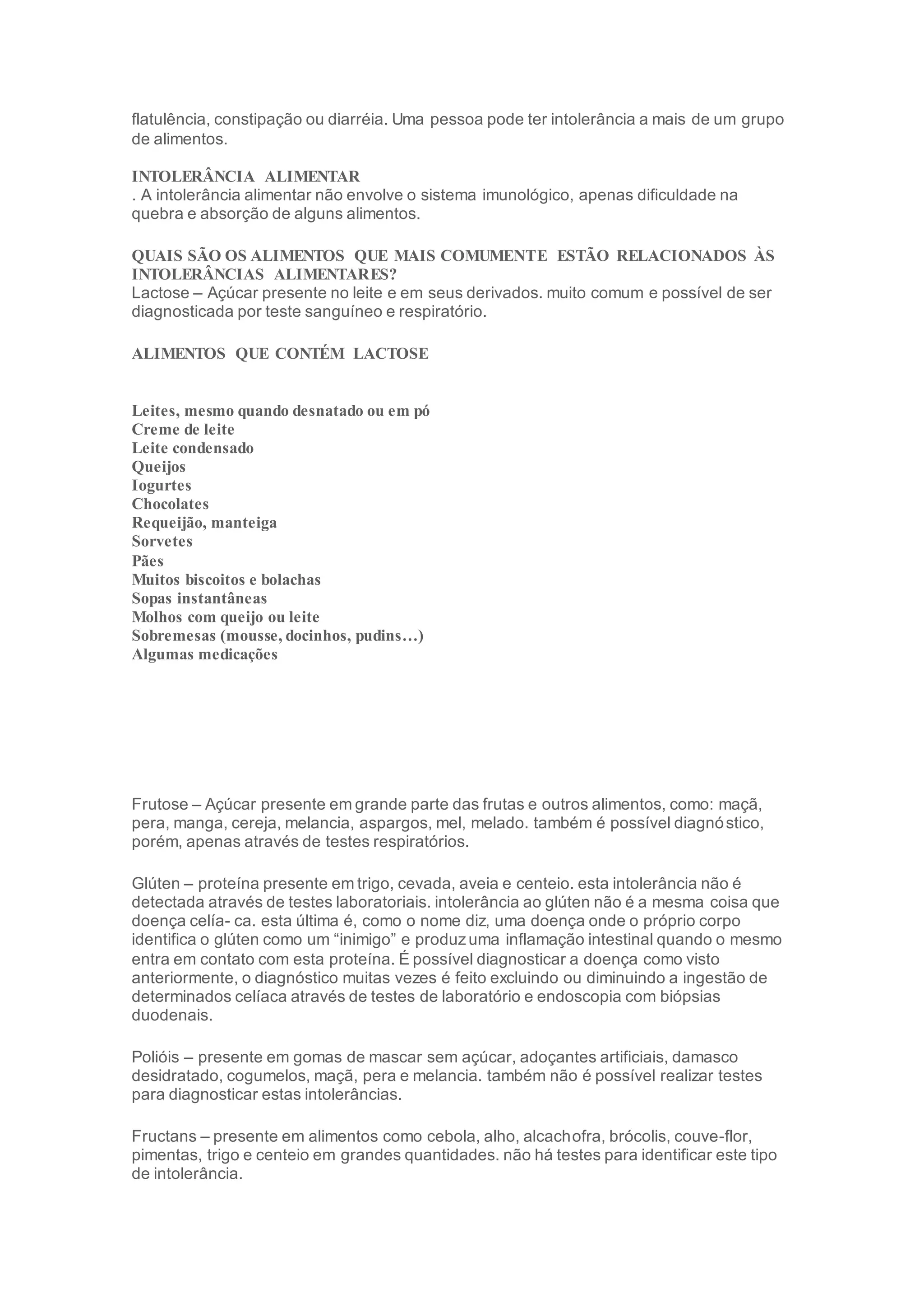 flatulência, constipação ou diarréia. Uma pessoa pode ter intolerância a mais de um grupo
de alimentos.
INTOLERÂNCIA ALIMENTAR
. A intolerância alimentar não envolve o sistema imunológico, apenas dificuldade na
quebra e absorção de alguns alimentos.
QUAIS SÃO OS ALIMENTOS QUE MAIS COMUMENTE ESTÃO RELACIONADOS ÀS
INTOLERÂNCIAS ALIMENTARES?
Lactose – Açúcar presente no leite e em seus derivados. muito comum e possível de ser
diagnosticada por teste sanguíneo e respiratório.
ALIMENTOS QUE CONTÉM LACTOSE
Leites, mesmo quando desnatado ou em pó
Creme de leite
Leite condensado
Queijos
Iogurtes
Chocolates
Requeijão, manteiga
Sorvetes
Pães
Muitos biscoitos e bolachas
Sopas instantâneas
Molhos com queijo ou leite
Sobremesas (mousse, docinhos, pudins…)
Algumas medicações
Frutose – Açúcar presente em grande parte das frutas e outros alimentos, como: maçã,
pera, manga, cereja, melancia, aspargos, mel, melado. também é possível diagnóstico,
porém, apenas através de testes respiratórios.
Glúten – proteína presente em trigo, cevada, aveia e centeio. esta intolerância não é
detectada através de testes laboratoriais. intolerância ao glúten não é a mesma coisa que
doença celía- ca. esta última é, como o nome diz, uma doença onde o próprio corpo
identifica o glúten como um “inimigo” e produzuma inflamação intestinal quando o mesmo
entra em contato com esta proteína. É possível diagnosticar a doença como visto
anteriormente, o diagnóstico muitas vezes é feito excluindo ou diminuindo a ingestão de
determinados celíaca através de testes de laboratório e endoscopia com biópsias
duodenais.
Polióis – presente em gomas de mascar sem açúcar, adoçantes artificiais, damasco
desidratado, cogumelos, maçã, pera e melancia. também não é possível realizar testes
para diagnosticar estas intolerâncias.
Fructans – presente em alimentos como cebola, alho, alcachofra, brócolis, couve-flor,
pimentas, trigo e centeio em grandes quantidades. não há testes para identificar este tipo
de intolerância.
 