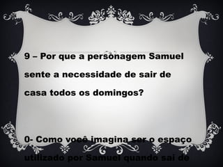 9 – Por que a personagem Samuel
sente a necessidade de sair de
casa todos os domingos?
0- Como você imagina ser o espaço
utilizado por Samuel quando sai de
 