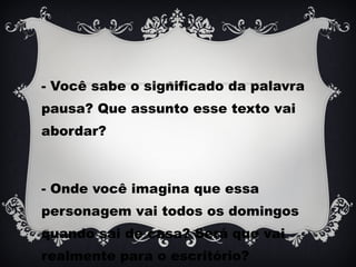 - Você sabe o significado da palavra
pausa? Que assunto esse texto vai
abordar?
- Onde você imagina que essa
personagem vai todos os domingos
quando sai de casa? Será que vai
realmente para o escritório?
 