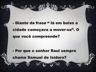 - Diante da frase “ lá em baixo a
cidade começava a mover-se”. O
que você compreende?
- Por que o senhor Raul sempre
chama Samuel de Isidoro?
 
