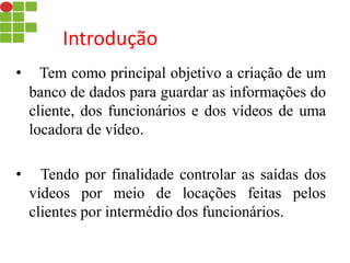 Introdução
• Tem como principal objetivo a criação de um
banco de dados para guardar as informações do
cliente, dos funcionários e dos vídeos de uma
locadora de vídeo.
• Tendo por finalidade controlar as saídas dos
vídeos por meio de locações feitas pelos
clientes por intermédio dos funcionários.
 