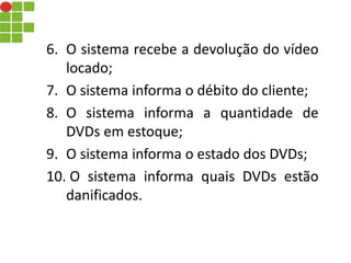 6. O sistema recebe a devolução do vídeo
locado;
7. O sistema informa o débito do cliente;
8. O sistema informa a quantidade de
DVDs em estoque;
9. O sistema informa o estado dos DVDs;
10. O sistema informa quais DVDs estão
danificados.
 