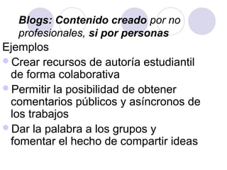 Ejemplos
Crear recursos de autoría estudiantil
de forma colaborativa
Permitir la posibilidad de obtener
comentarios públicos y asíncronos de
los trabajos
Dar la palabra a los grupos y
fomentar el hecho de compartir ideas
Blogs: Contenido creado por no
profesionales, si por personas
 